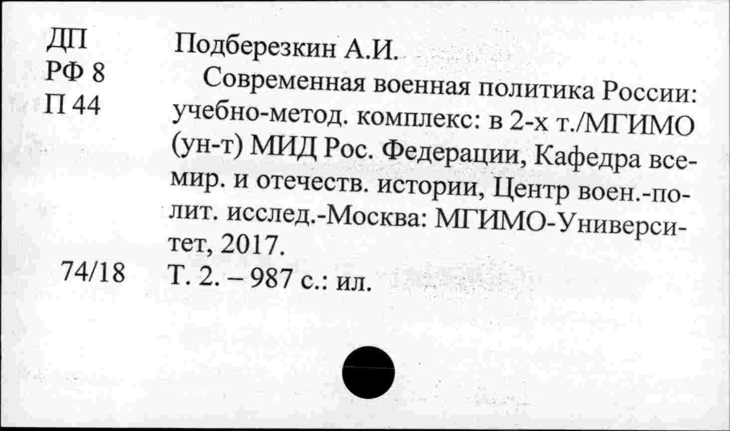 ﻿ДП
РФ 8
П44
74/18
Подберезкин А.И.
Современная военная политика России: учебно-метод. комплекс: в 2-х т./МГИМО (ун-т) МИД Рос. Федерации, Кафедра все-мир. и отечеств, истории, Центр воен.-полит. исслед.-Москва: МГИМО-Универси-тет, 2017.
Т. 2.-987 с.: ил.